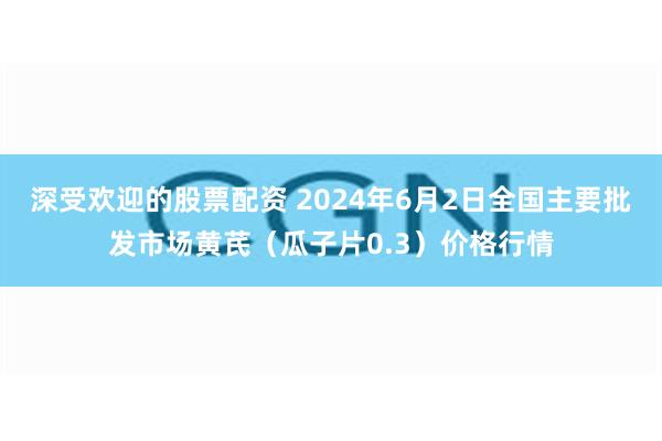 深受欢迎的股票配资 2024年6月2日全国主要批发市场黄芪（瓜子片0.3）价格行情