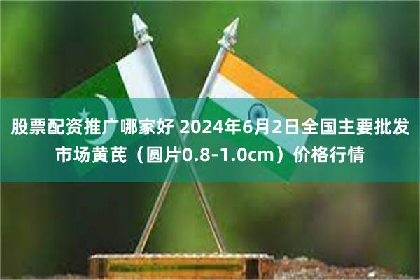 股票配资推广哪家好 2024年6月2日全国主要批发市场黄芪（圆片0.8-1.0cm）价格行情