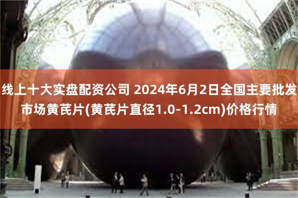 线上十大实盘配资公司 2024年6月2日全国主要批发市场黄芪片(黄芪片直径1.0-1.2cm)价格行情