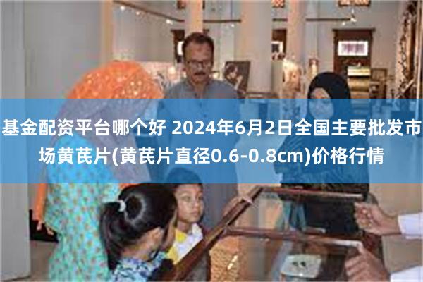 基金配资平台哪个好 2024年6月2日全国主要批发市场黄芪片(黄芪片直径0.6-0.8cm)价格行情