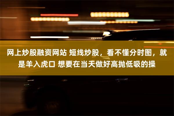 网上炒股融资网站 短线炒股，看不懂分时图，就是羊入虎口 想要在当天做好高抛低吸的操