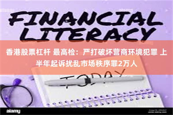 香港股票杠杆 最高检：严打破坏营商环境犯罪 上半年起诉扰乱市场秩序罪2万人