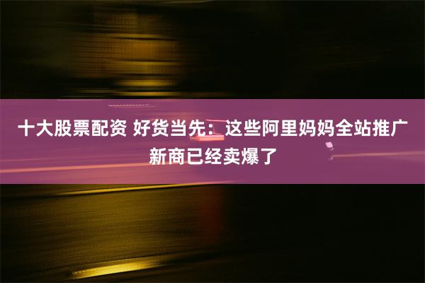 十大股票配资 好货当先：这些阿里妈妈全站推广新商已经卖爆了